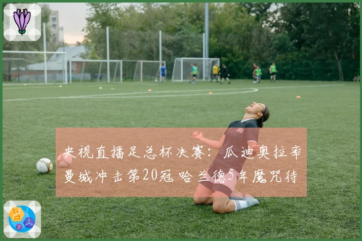 央视直播足总杯决赛：瓜迪奥拉率曼城冲击第20冠 哈兰德5年魔咒待破