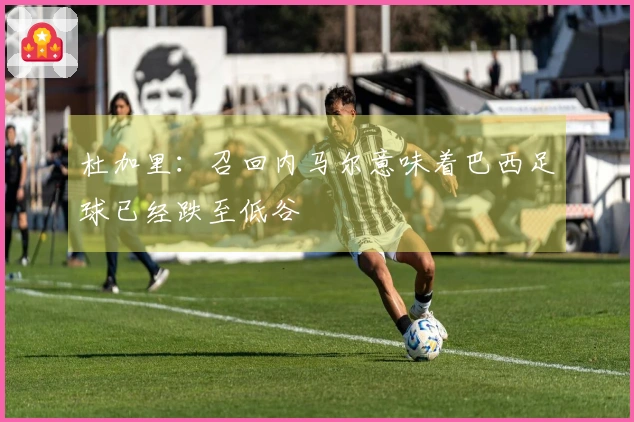 杜加里：召回内马尔意味着巴西足球已经跌至低谷